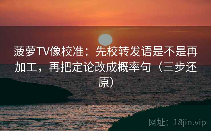菠萝TV像校准:先校转发语是不是再加工,再把定论改成概率句(三步还原) 菠萝TV像校准:先校转发语是不是再加工,再把定论改成概率句(三步还原)