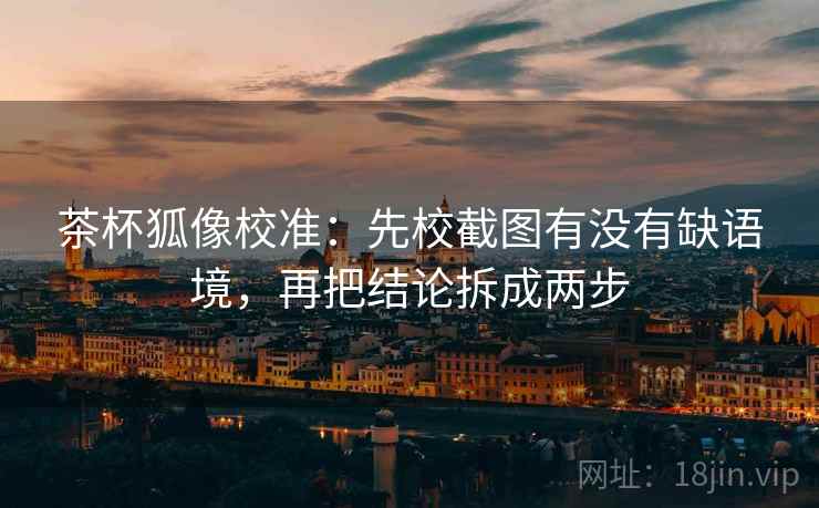 茶杯狐像校准：先校截图有没有缺语境，再把结论拆成两步