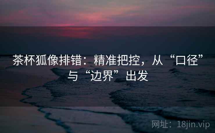 茶杯狐像排错：精准把控，从“口径”与“边界”出发