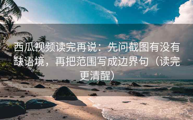 西瓜视频读完再说：先问截图有没有缺语境，再把范围写成边界句（读完更清醒）