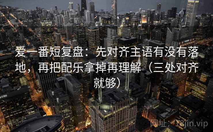 爱一番短复盘：先对齐主语有没有落地，再把配乐拿掉再理解（三处对齐就够）
