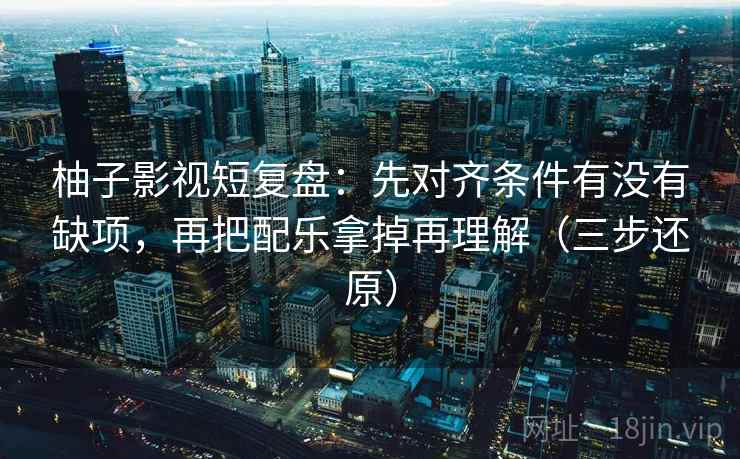 柚子影视短复盘：先对齐条件有没有缺项，再把配乐拿掉再理解（三步还原）