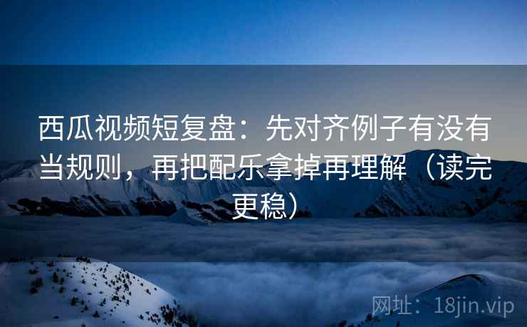 西瓜视频短复盘：先对齐例子有没有当规则，再把配乐拿掉再理解（读完更稳）
