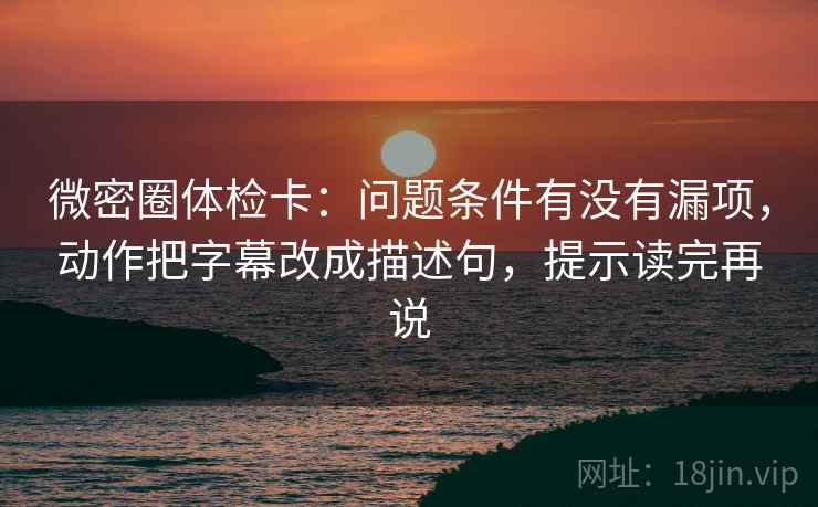 微密圈体检卡：问题条件有没有漏项，动作把字幕改成描述句，提示读完再说