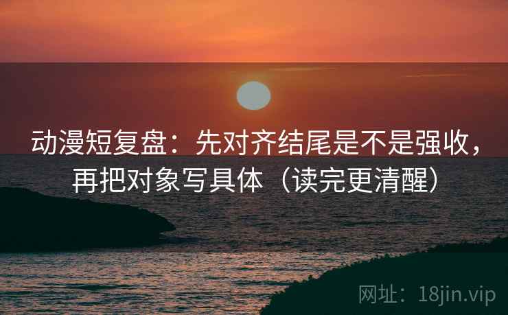 动漫短复盘:先对齐结尾是不是强收,再把对象写具体(读完更清醒) 动漫短复盘:先对齐结尾是不是强收,再把对象写具体(读完更清醒)