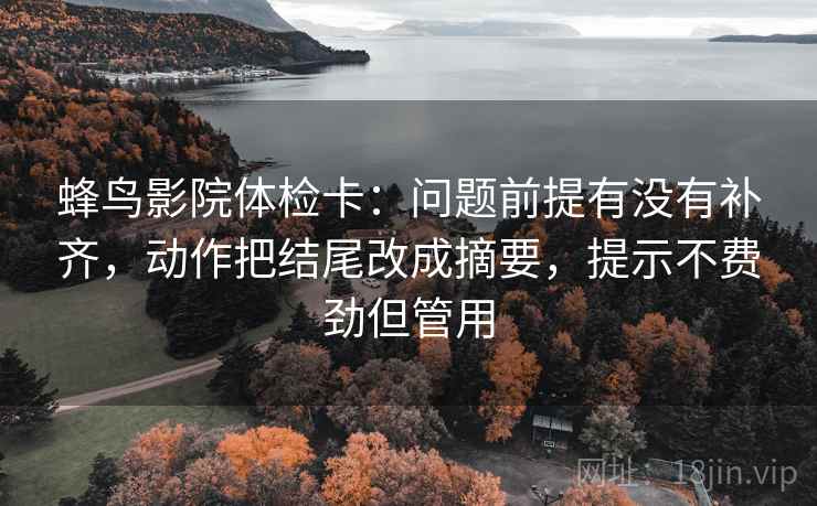 蜂鸟影院体检卡:问题前提有没有补齐,动作把结尾改成摘要,提示不费劲但管用 蜂鸟影院体检卡:问题前提有没有补齐,动作把结尾改成摘要,提示不费劲但管用