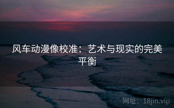 风车动漫像校准：艺术与现实的完美平衡