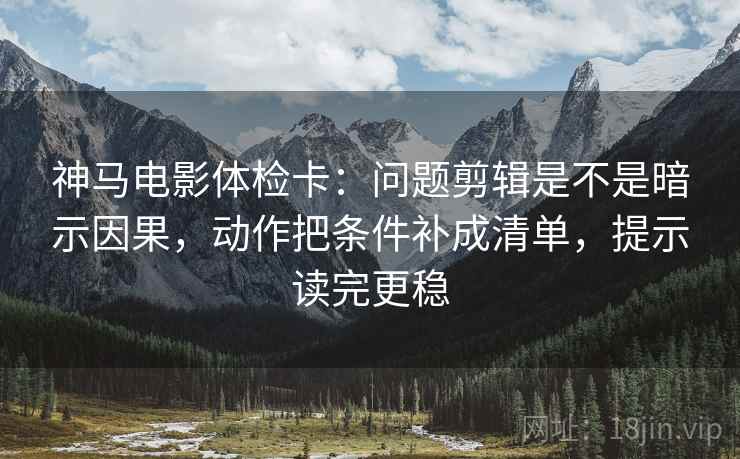 神马电影体检卡：问题剪辑是不是暗示因果，动作把条件补成清单，提示读完更稳