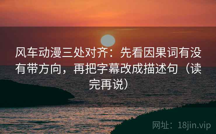 风车动漫三处对齐：先看因果词有没有带方向，再把字幕改成描述句（读完再说）