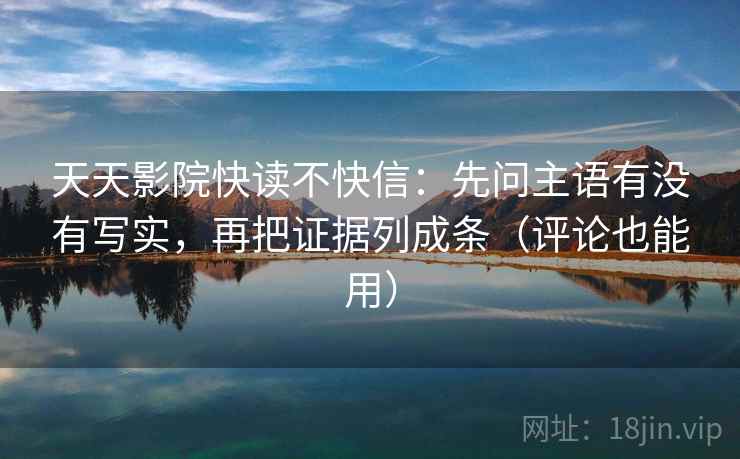 天天影院快读不快信：先问主语有没有写实，再把证据列成条（评论也能用）