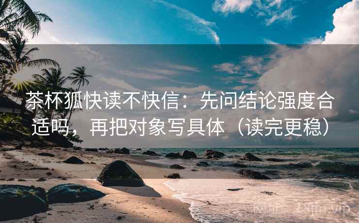 茶杯狐快读不快信：先问结论强度合适吗，再把对象写具体（读完更稳）