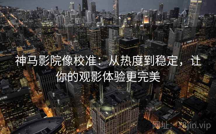 神马影院像校准：从热度到稳定，让你的观影体验更完美