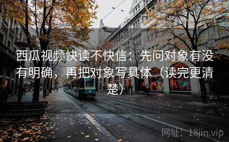 西瓜视频快读不快信:先问对象有没有明确,再把对象写具体(读完更清楚) 西瓜视频快读不快信:先问对象有没有明确,再把对象写具体(读完更清楚)