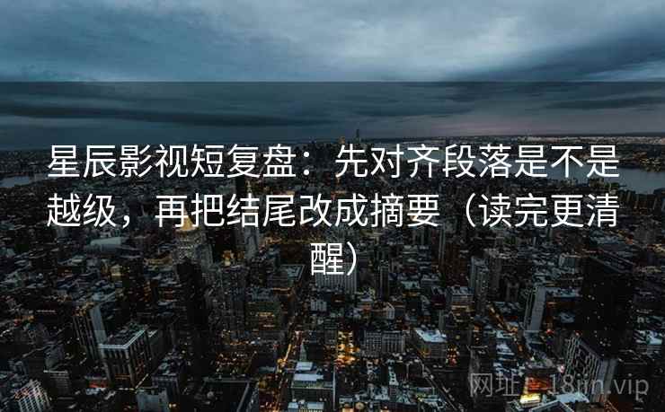 星辰影视短复盘：先对齐段落是不是越级，再把结尾改成摘要（读完更清醒）