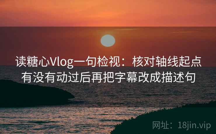读糖心Vlog一句检视：核对轴线起点有没有动过后再把字幕改成描述句