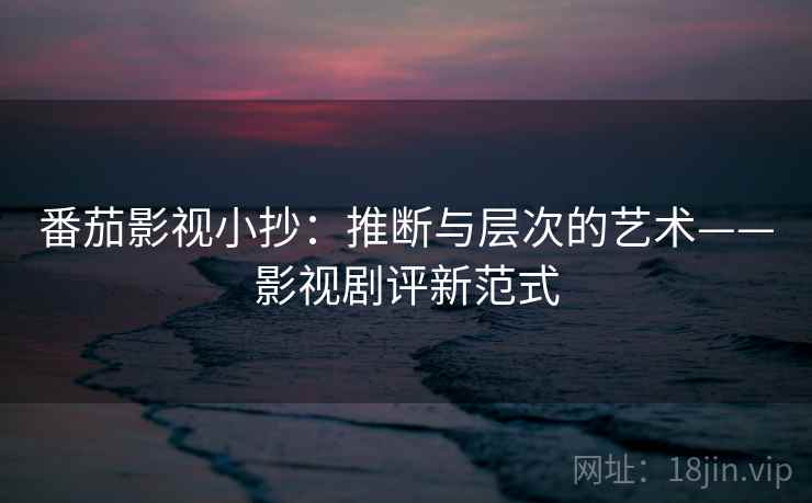 番茄影视小抄：推断与层次的艺术——影视剧评新范式